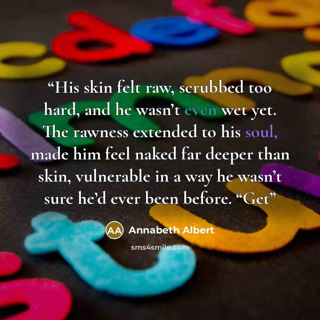 “His skin felt raw, scrubbed too hard, and he wasn’t even wet yet. The rawness extended to his soul, made him feel naked far deeper than skin, vulnerable in a way he wasn’t sure he’d ever been before. “Get” quote by Annabeth Albert