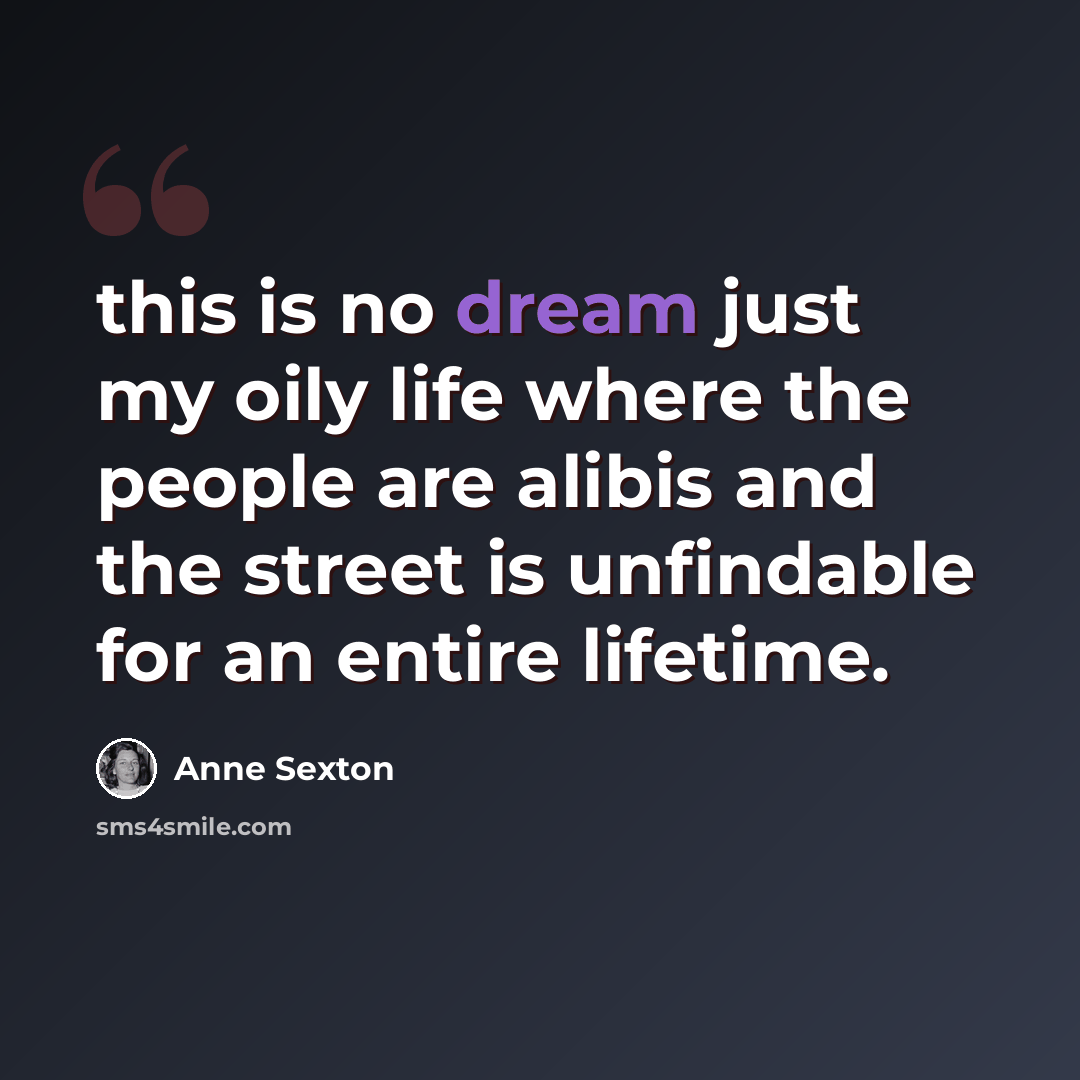 “this is no dream just my oily life where the people are alibis and the street is unfindable for an entire lifetime.” quote by Anne Sexton