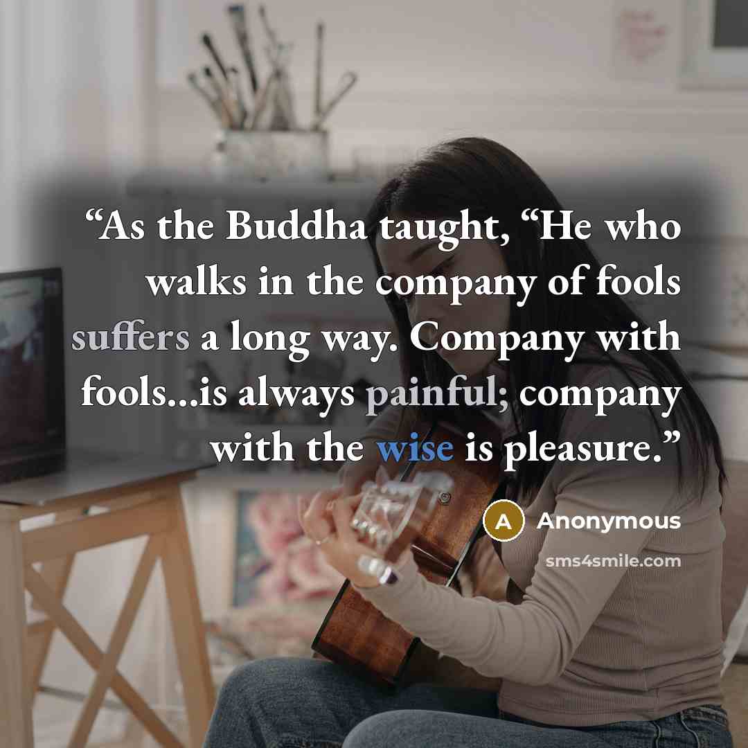 “As the Buddha taught, “He who walks in the company of fools suffers a long way. Company with fools…is always painful; company with the wise is pleasure.” quote by Anonymous