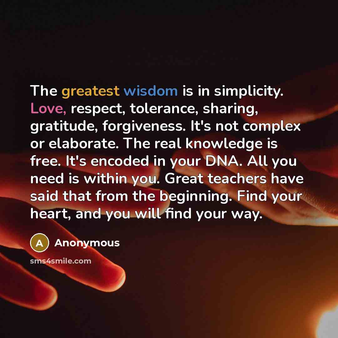 “The greatest wisdom is in simplicity. Love, respect, tolerance, sharing, gratitude, forgiveness. It's not complex or elaborate. The real knowledge is free. It's encoded in your DNA. All you need is within you. Great teachers have said that from the beginning. Find your heart, and you will find…” quote by Anonymous