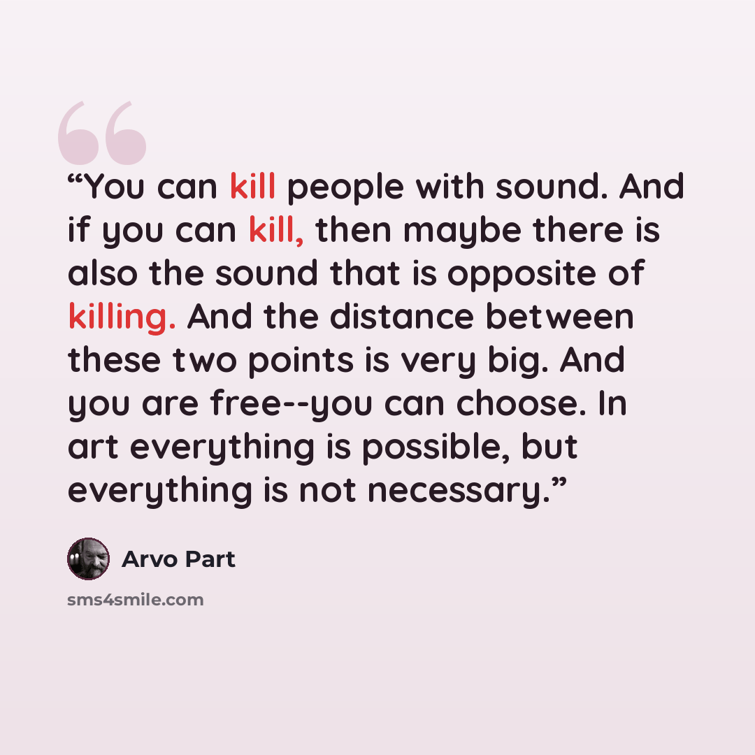 “You can kill people with sound. And if you can kill, then maybe there is also the sound that is opposite of killing. And the distance between these two points is very big. And you are free--you can choose. In art everything is possible, but everything is not necessary.” quote by Arvo Pärt