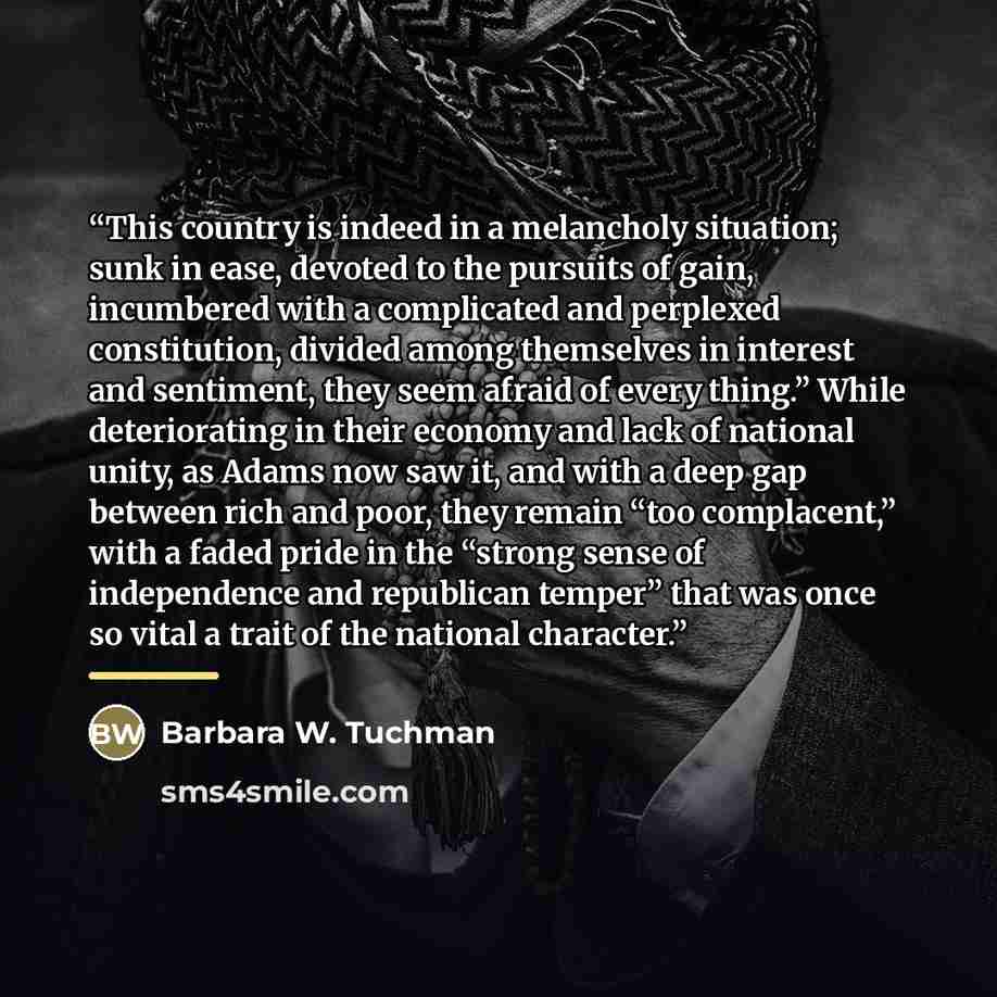 “This country is indeed in a melancholy situation; sunk in ease, devoted to the pursuits of gain, incumbered with a complicated and perplexed constitution, divided among themselves in interest and sentiment, they seem afraid of every thing.” While deteriorating in their economy and lack of national…” quote by Barbara W. Tuchman