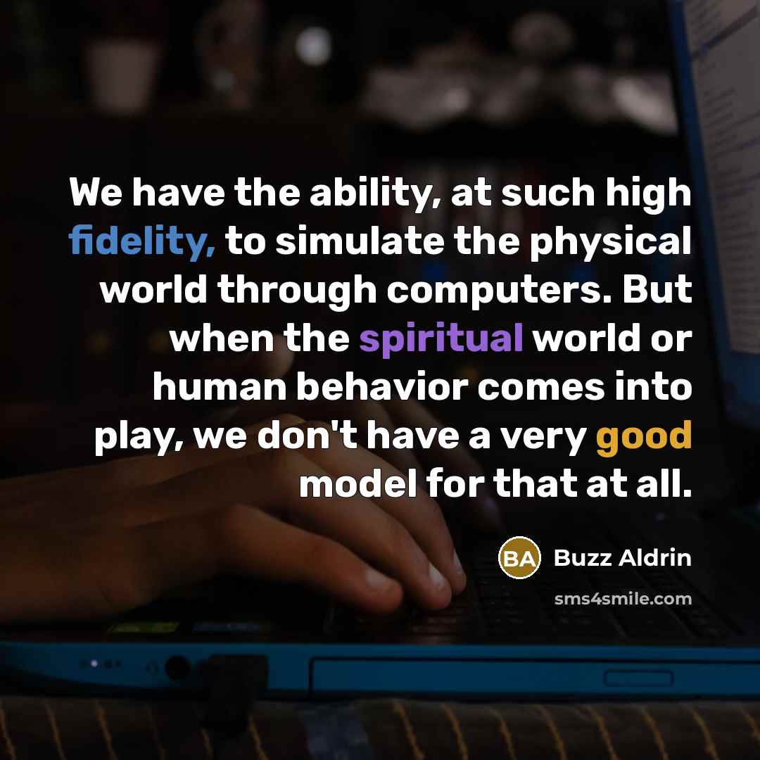 “We have the ability, at such high fidelity, to simulate the physical world through computers. But when the spiritual world or human behavior comes into play, we don't have a very good model for that at all.” quote by Buzz Aldrin