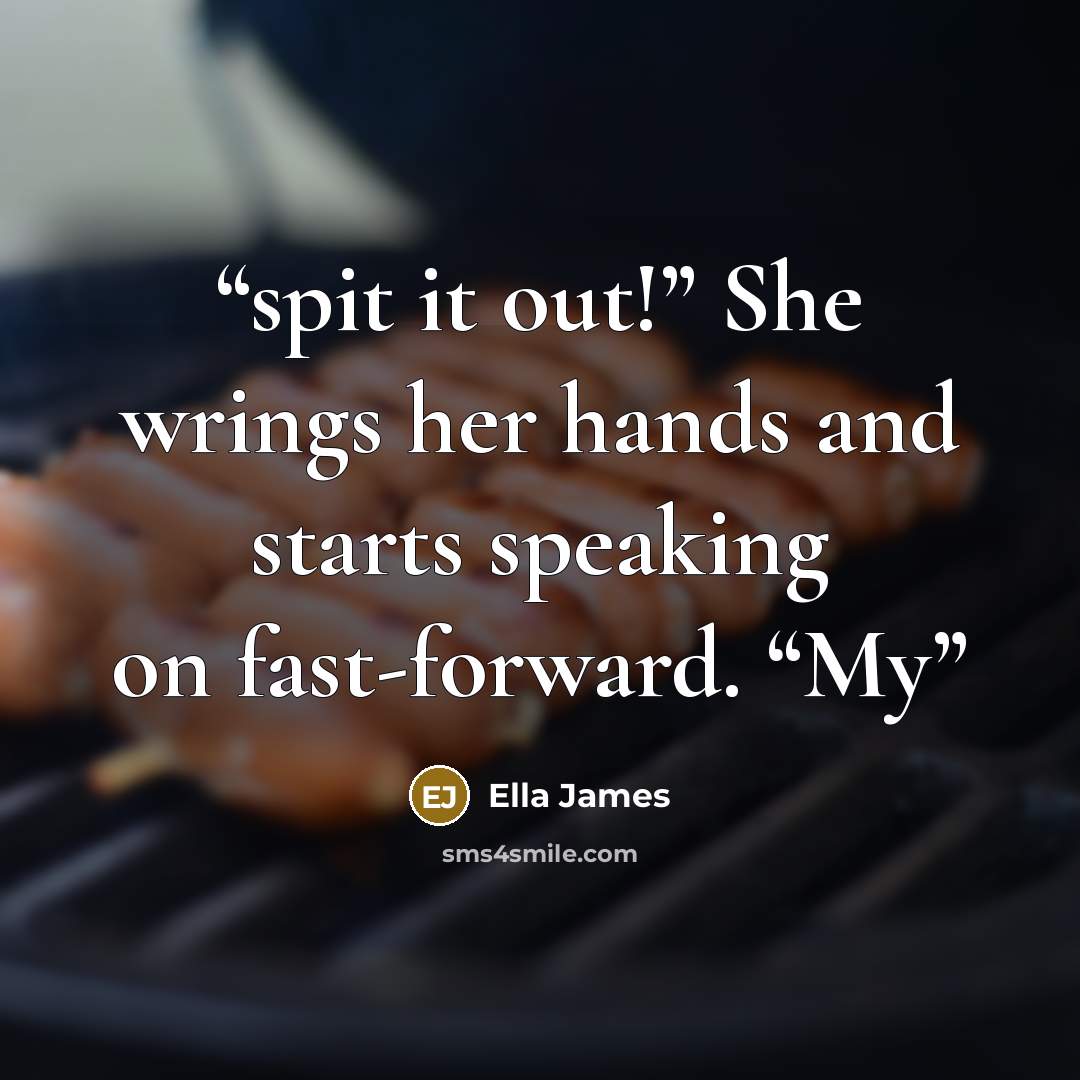 “spit it out!” She wrings her hands and starts speaking on fast-forward. “My” quote by Ella James