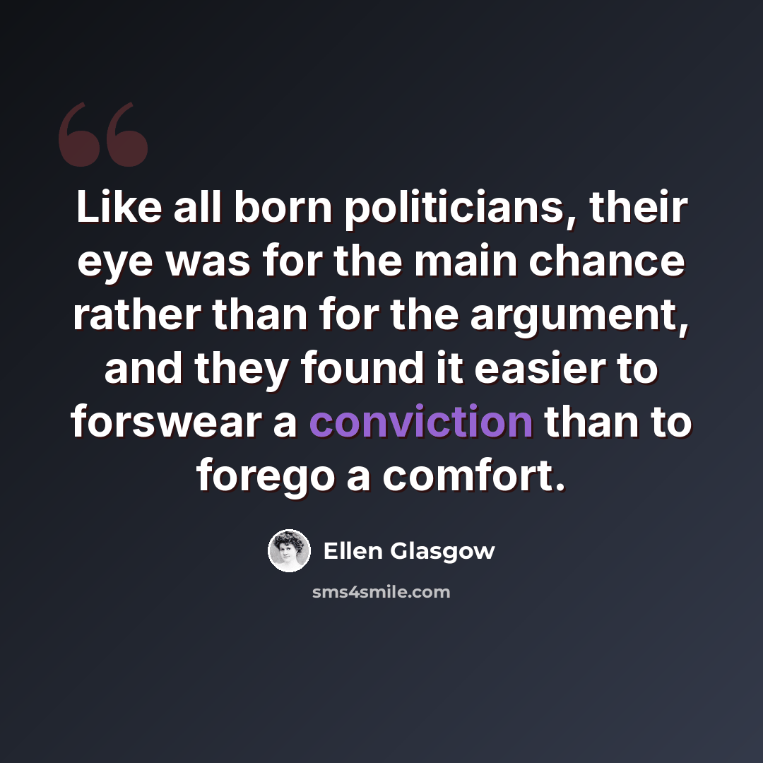 “Like all born politicians, their eye was for the main chance rather than for the argument, and they found it easier to forswear a conviction than to forego a comfort.” quote by Ellen Glasgow