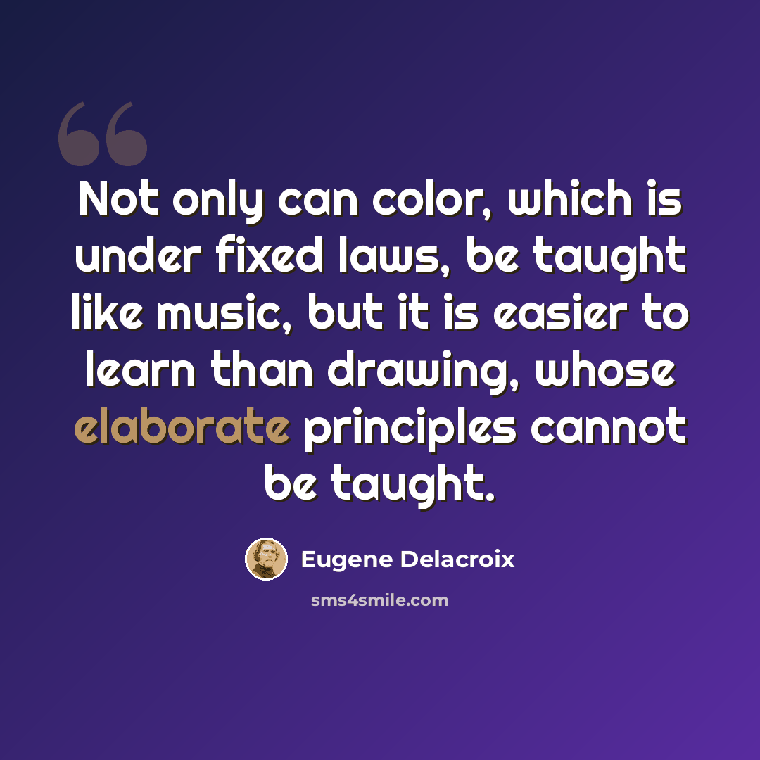 “Not only can color, which is under fixed laws, be taught like music, but it is easier to learn than drawing, whose elaborate principles cannot be taught.” quote by Eugene Delacroix