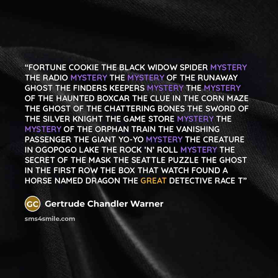 “FORTUNE COOKIE THE BLACK WIDOW SPIDER MYSTERY THE RADIO MYSTERY THE MYSTERY OF THE RUNAWAY GHOST THE FINDERS KEEPERS MYSTERY THE MYSTERY OF THE HAUNTED BOXCAR THE CLUE IN THE CORN MAZE THE GHOST OF THE CHATTERING BONES THE SWORD OF THE SILVER KNIGHT THE GAME STORE MYSTERY THE MYSTERY OF THE ORPHAN…” quote by Gertrude Chandler Warner