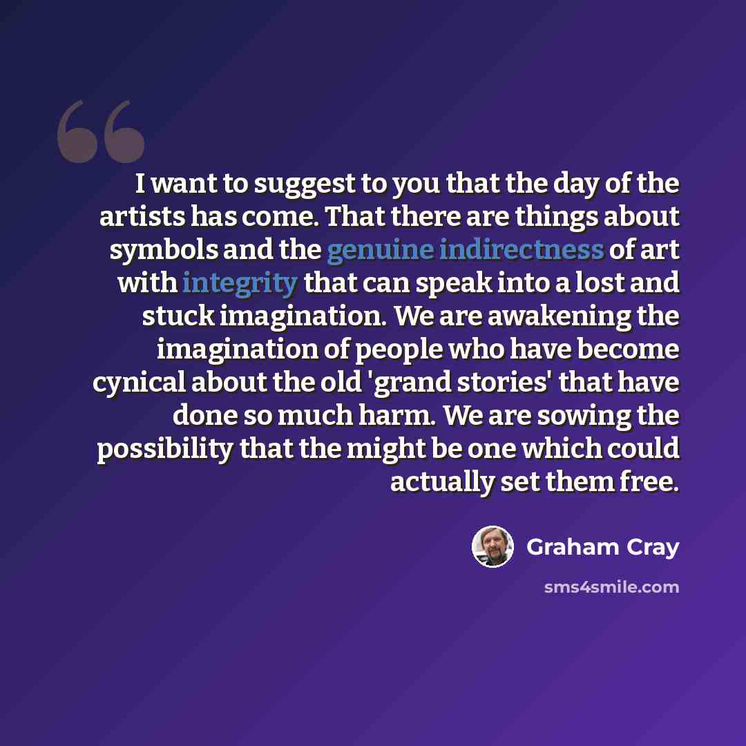 “I want to suggest to you that the day of the artists has come. That there are things about symbols and the genuine indirectness of art with integrity that can speak into a lost and stuck imagination. We are awakening the imagination of people who have become cynical about the old 'grand stories'…” quote by Graham Cray