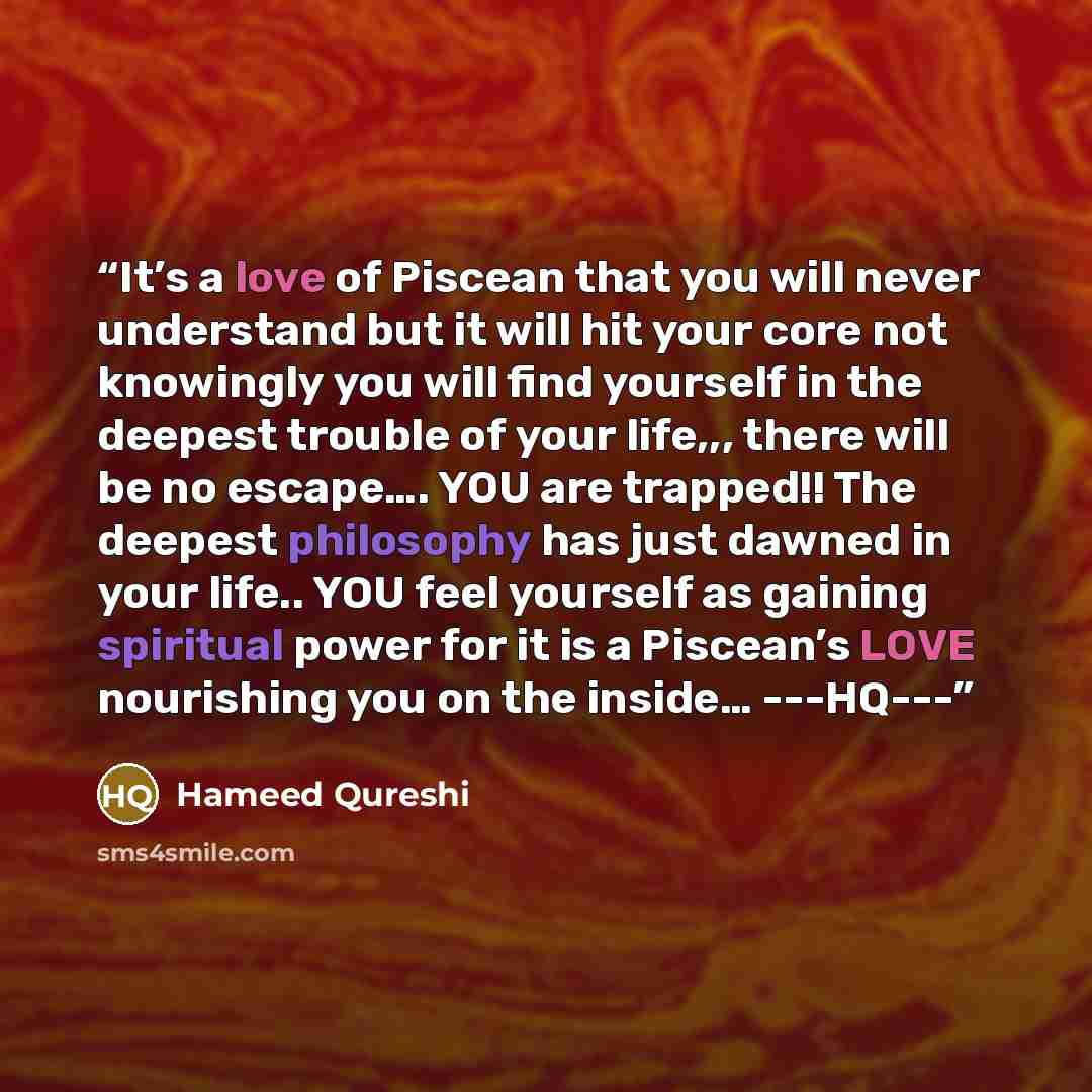 “It’s a love of Piscean that you will never understand but it will hit your core not knowingly you will find yourself in the deepest trouble of your life,,, there will be no escape…. YOU are trapped!! The deepest philosophy has just dawned in your life.. YOU feel yourself as gaining spiritual power…” quote by Hameed Qureshi