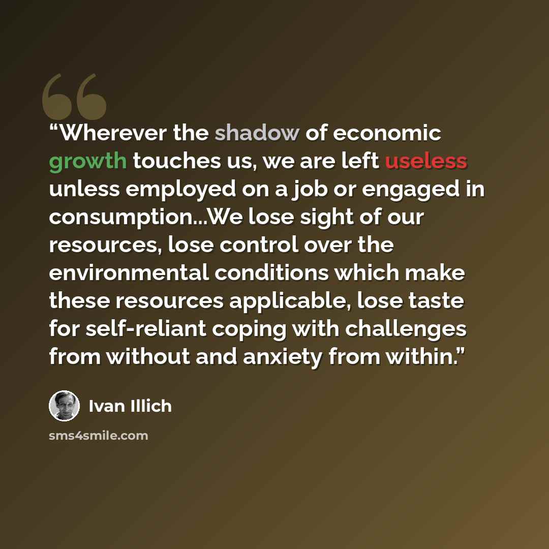 “Wherever the shadow of economic growth touches us, we are left useless unless employed on a job or engaged in consumption...We lose sight of our resources, lose control over the environmental conditions which make these resources applicable, lose taste for self-reliant coping with challenges from…” quote by Ivan Illich