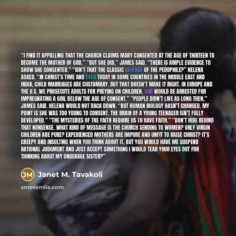 “I find it appalling that the Church claims Mary consented at the age of thirteen to become the mother of God.” “But she did,” James said. “There is ample evidence to show she consented.” “Isn’t that the classic defense of the pedophile?” Helena asked. “In Christ’s time and even today in some…” quote by Janet M. Tavakoli