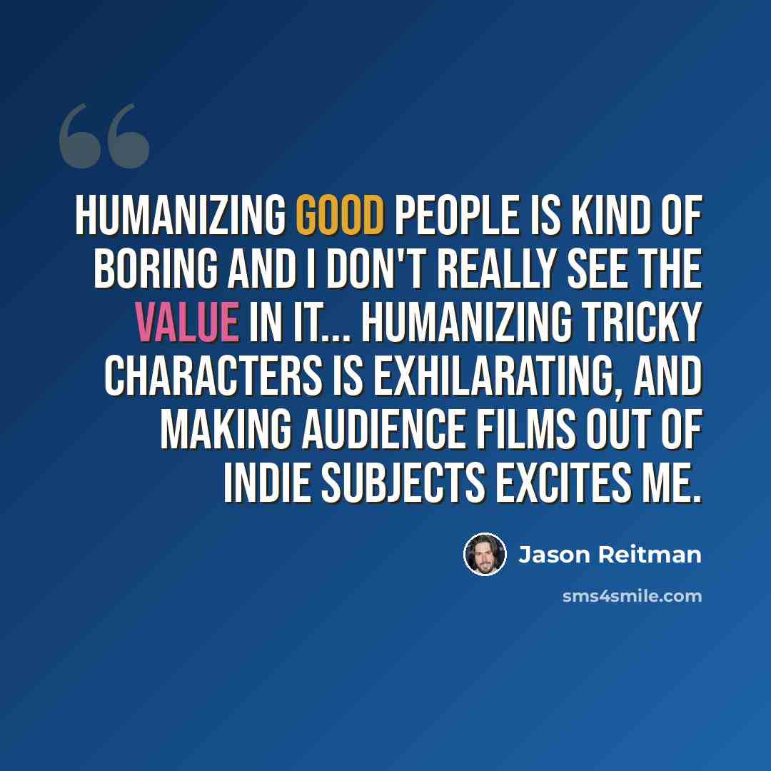 “Humanizing good people is kind of boring and I don't really see the value in it... humanizing tricky characters is exhilarating, and making audience films out of indie subjects excites me.” quote by Jason Reitman