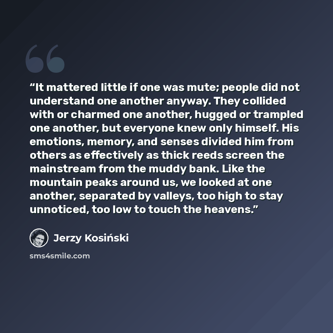 “It mattered little if one was mute; people did not understand one another anyway. They collided with or charmed one another, hugged or trampled one another, but everyone knew only himself. His emotions, memory, and senses divided him from others as effectively as thick reeds screen the mainstream…” quote by Jerzy Kosiński