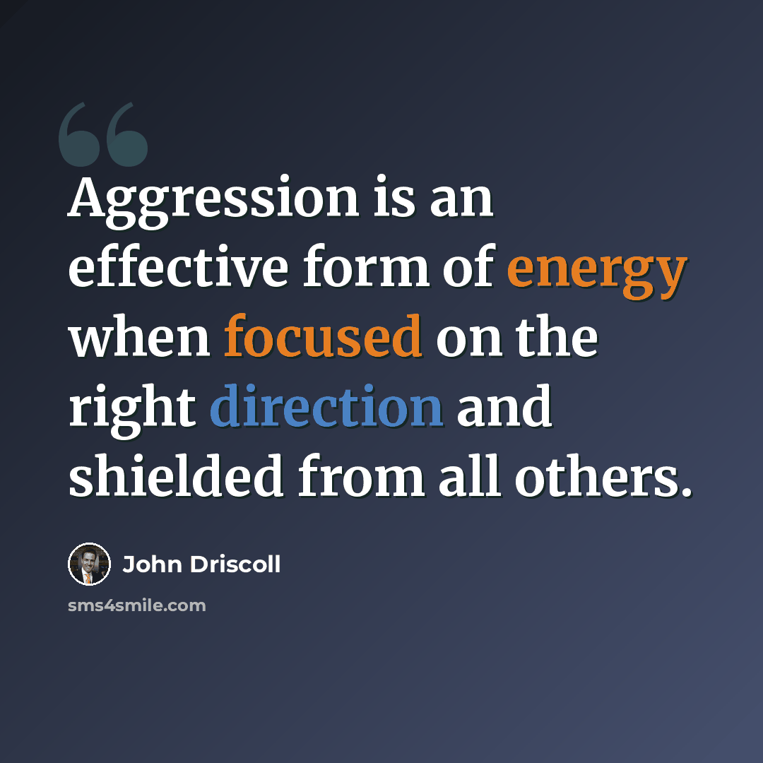 “Aggression is an effective form of energy when focused on the right direction and shielded from all others.” quote by John Driscoll
