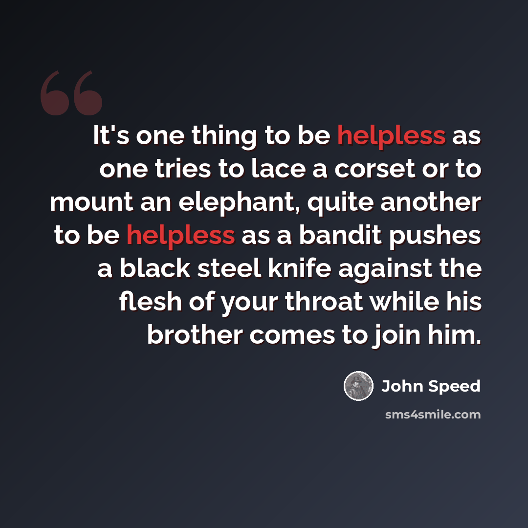 “It's one thing to be helpless as one tries to lace a corset or to mount an elephant, quite another to be helpless as a bandit pushes a black steel knife against the flesh of your throat while his brother comes to join him.” quote by John Speed