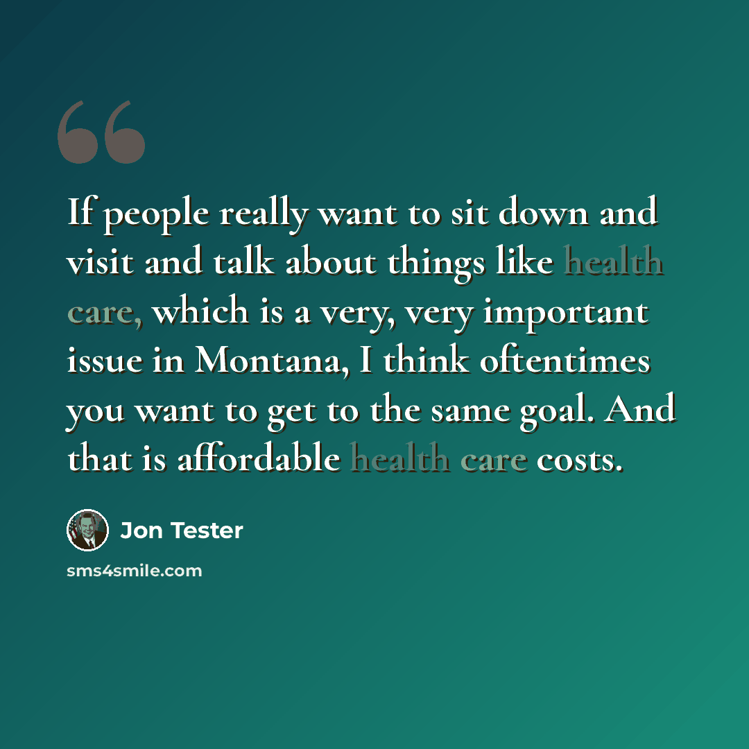 “If people really want to sit down and visit and talk about things like health care, which is a very, very important issue in Montana, I think oftentimes you want to get to the same goal. And that is affordable health care costs.” quote by Jon Tester
