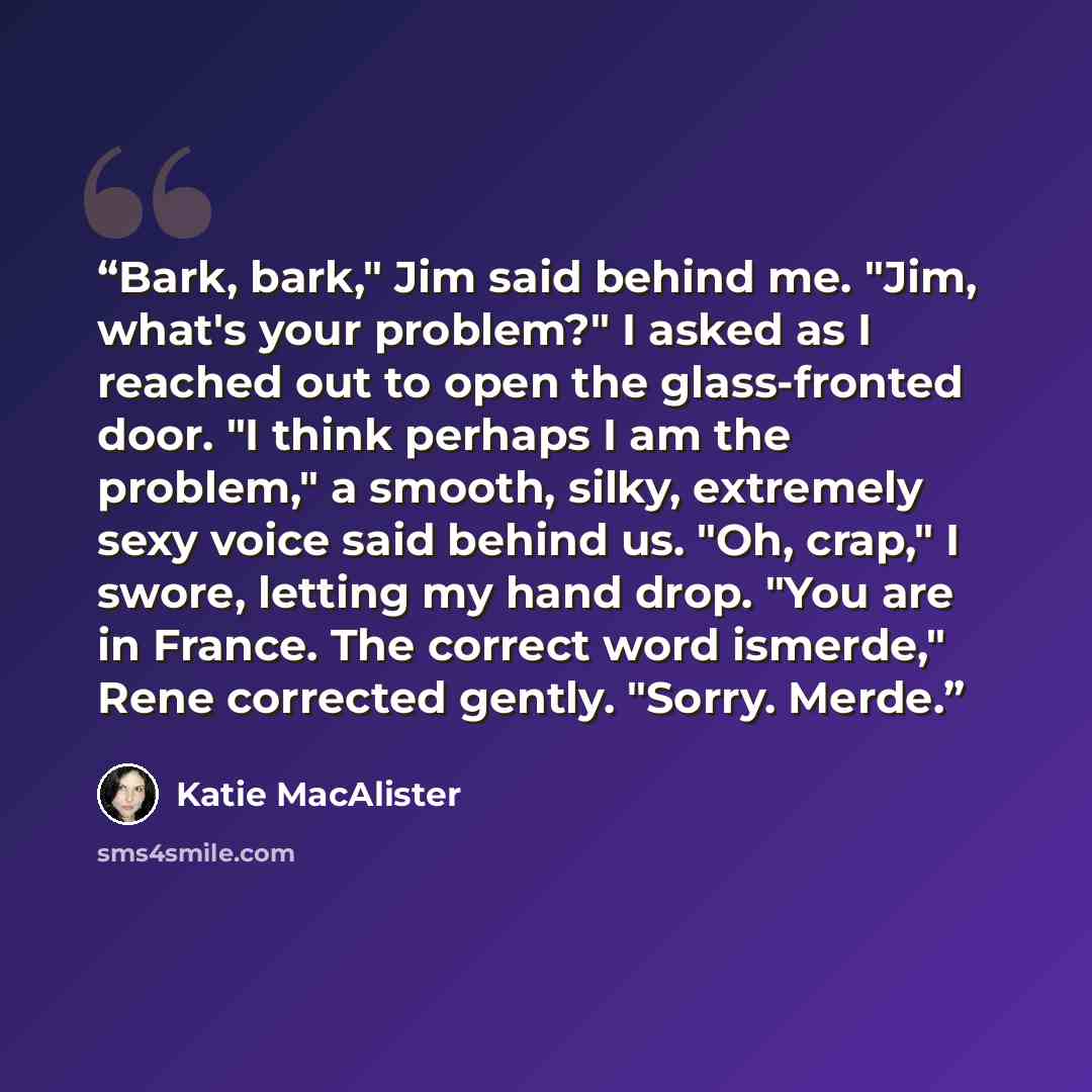 “Bark, bark," Jim said behind me. "Jim, what's your problem?" I asked as I reached out to open the glass-fronted door. "I think perhaps I am the problem," a smooth, silky, extremely sexy voice said behind us. "Oh, crap," I swore, letting my hand drop. "You are in France. The correct word ismerde,"…” quote by Katie MacAlister