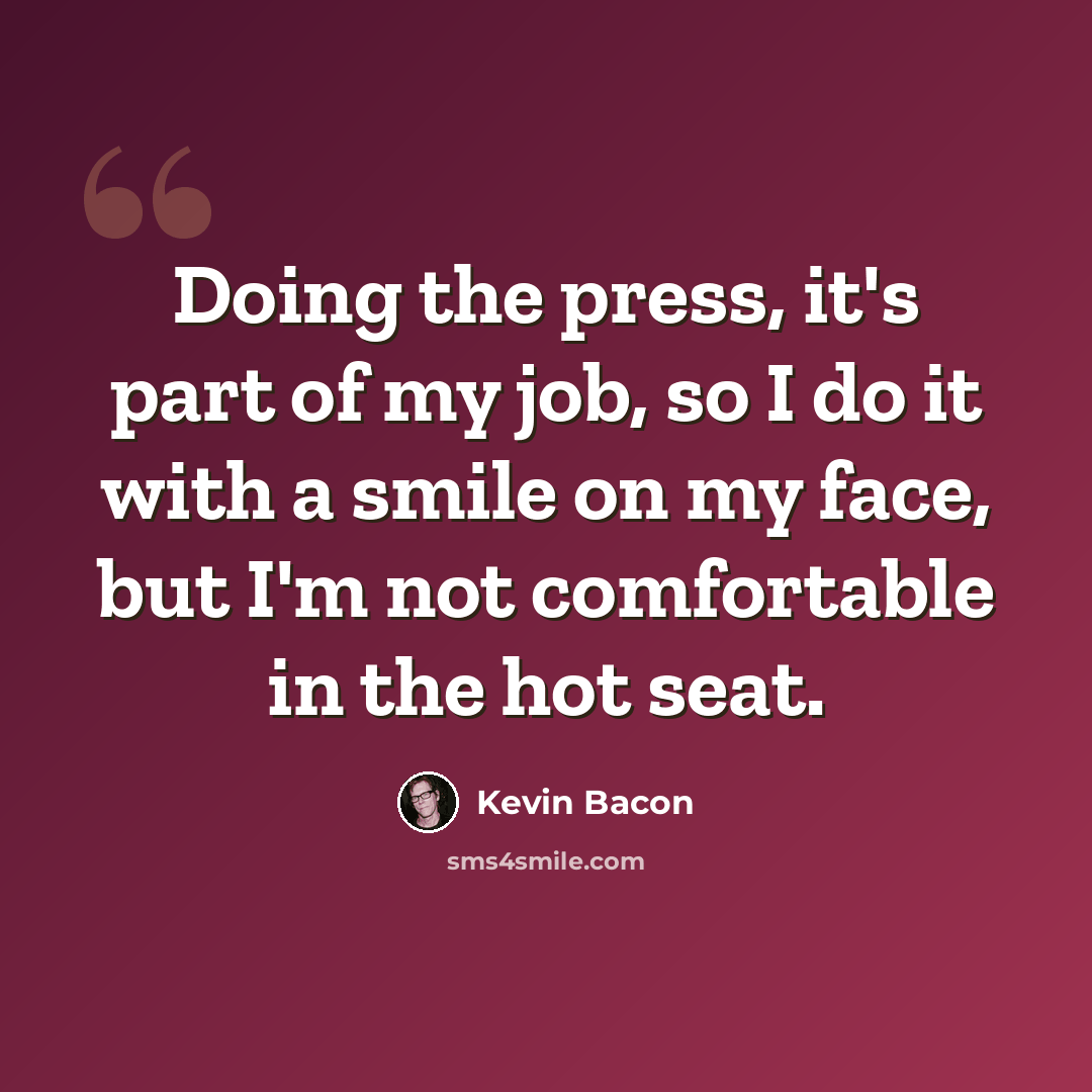 “Doing the press, it's part of my job, so I do it with a smile on my face, but I'm not comfortable in the hot seat.” quote by Kevin Bacon