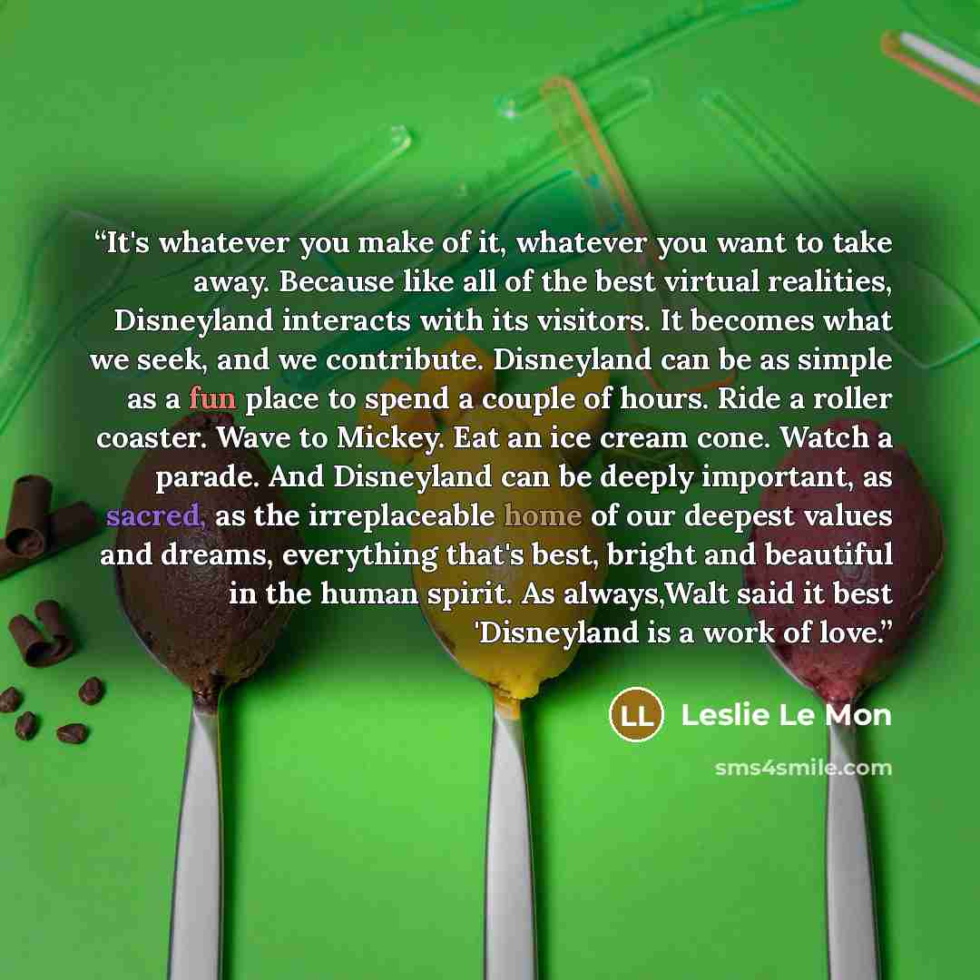 “It's whatever you make of it, whatever you want to take away. Because like all of the best virtual realities, Disneyland interacts with its visitors. It becomes what we seek, and we contribute. Disneyland can be as simple as a fun place to spend a couple of hours. Ride a roller coaster. Wave to…” quote by Leslie Le Mon