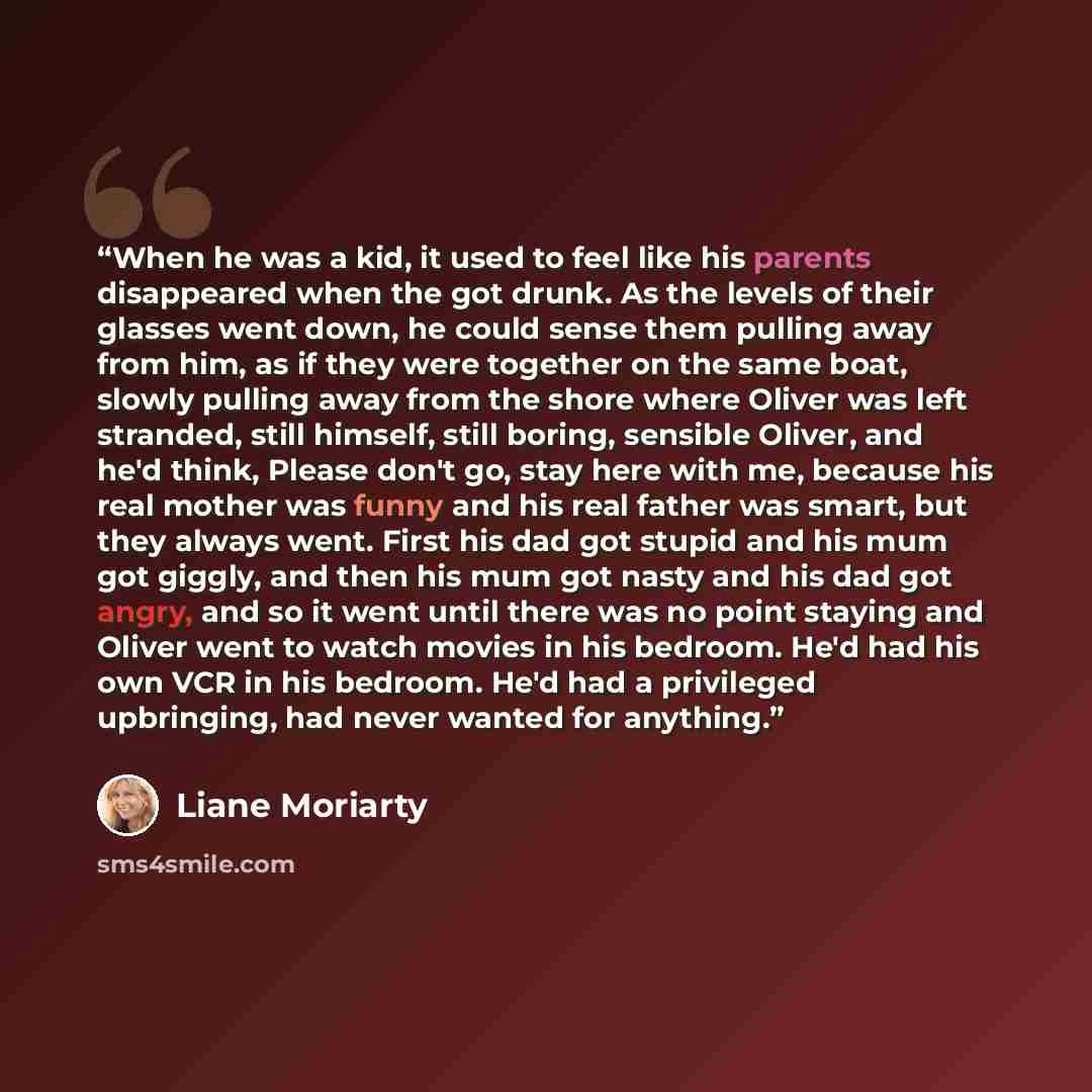 “When he was a kid, it used to feel like his parents disappeared when the got drunk. As the levels of their glasses went down, he could sense them pulling away from him, as if they were together on the same boat, slowly pulling away from the shore where Oliver was left stranded, still himself…” quote by Liane Moriarty