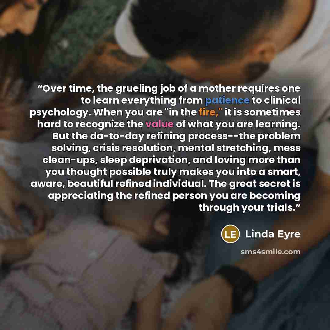 “Over time, the grueling job of a mother requires one to learn everything from patience to clinical psychology. When you are "in the fire," it is sometimes hard to recognize the value of what you are learning. But the da-to-day refining process--the problem solving, crisis resolution, mental…” quote by Linda Eyre