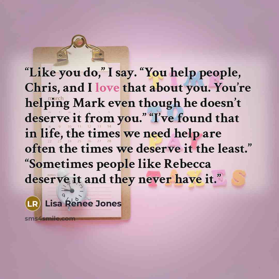 “Like you do,” I say. “You help people, Chris, and I love that about you. You’re helping Mark even though he doesn’t deserve it from you.” “I’ve found that in life, the times we need help are often the times we deserve it the least.” “Sometimes people like Rebecca deserve it and they never have it.” quote by Lisa Renee Jones
