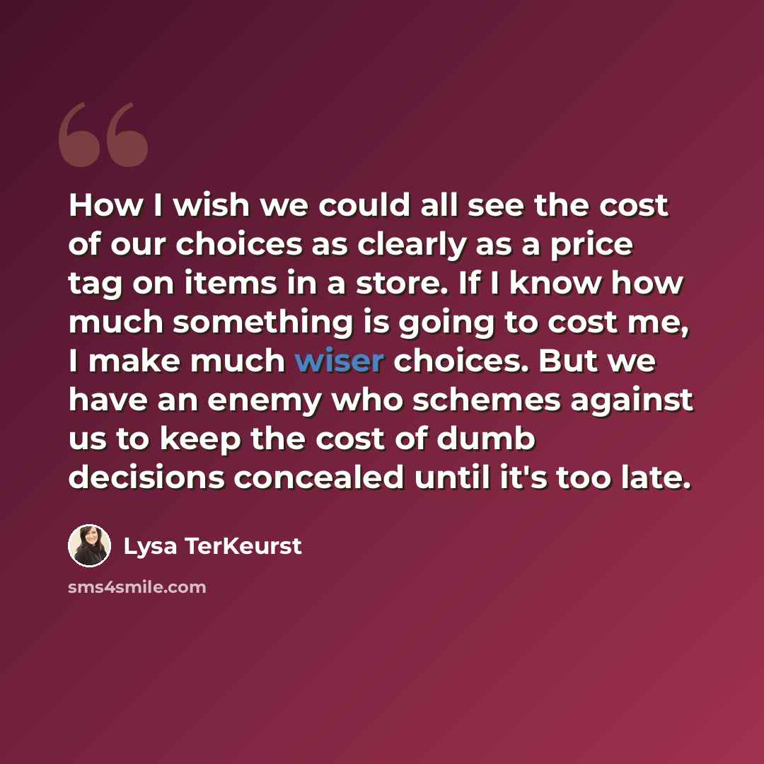 “How I wish we could all see the cost of our choices as clearly as a price tag on items in a store. If I know how much something is going to cost me, I make much wiser choices. But we have an enemy who schemes against us to keep the cost of dumb decisions concealed until it's too late.” quote by Lysa TerKeurst