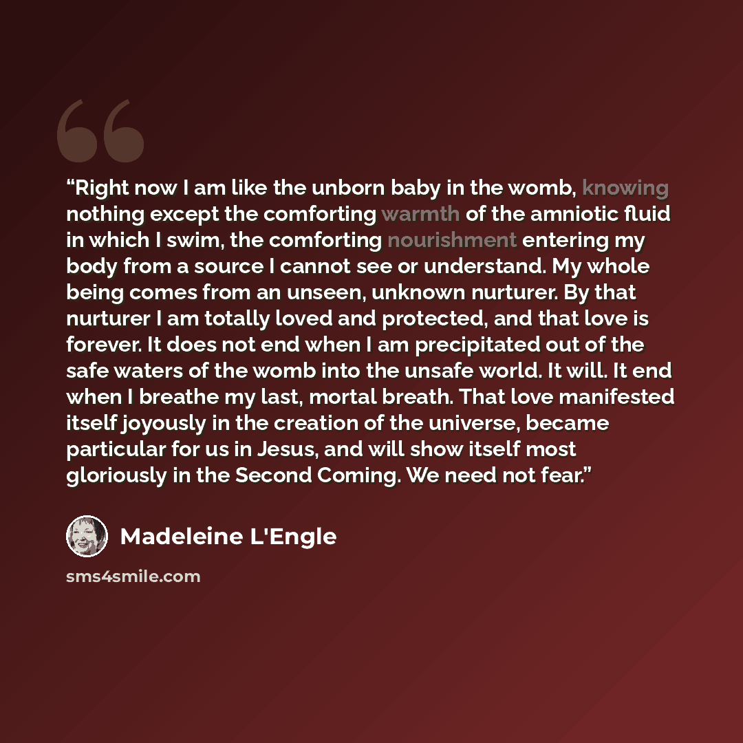 “Right now I am like the unborn baby in the womb, knowing nothing except the comforting warmth of the amniotic fluid in which I swim, the comforting nourishment entering my body from a source I cannot see or understand. My whole being comes from an unseen, unknown nurturer. By that nurturer I am…” quote by Madeleine L'Engle