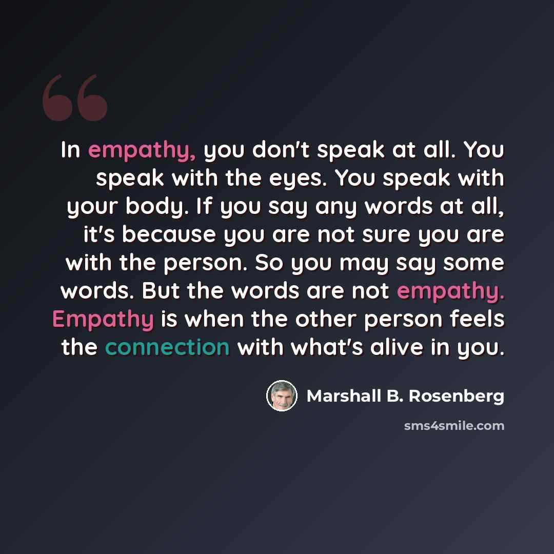 “In empathy, you don't speak at all. You speak with the eyes. You speak with your body. If you say any words at all, it's because you are not sure you are with the person. So you may say some words. But the words are not empathy. Empathy is when the other person feels the connection with what's…” quote by Marshall B. Rosenberg