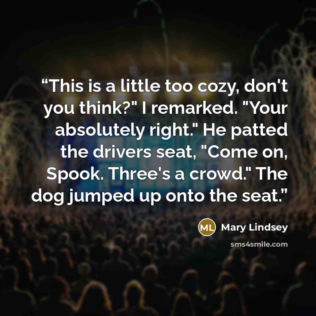 “This is a little too cozy, don't you think?" I remarked. "Your absolutely right." He patted the drivers seat, "Come on, Spook. Three's a crowd." The dog jumped up onto the seat.” quote by Mary Lindsey