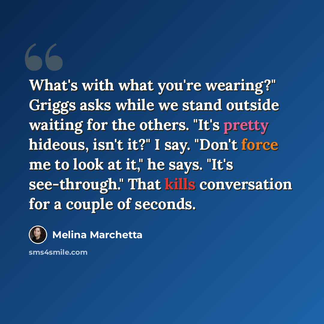 “What's with what you're wearing?" Griggs asks while we stand outside waiting for the others. "It's pretty hideous, isn't it?" I say. "Don't force me to look at it," he says. "It's see-through." That kills conversation for a couple of seconds.” quote by Melina Marchetta