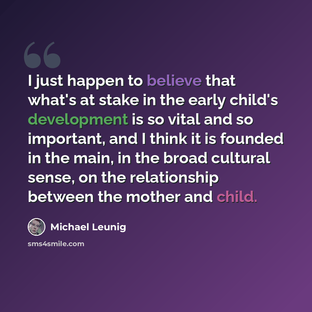 “I just happen to believe that what's at stake in the early child's development is so vital and so important, and I think it is founded in the main, in the broad cultural sense, on the relationship between the mother and child.” quote by Michael Leunig