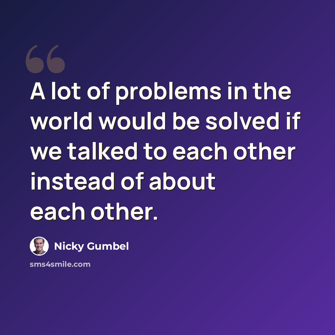 “A lot of problems in the world would be solved if we talked to each other instead of about each other.” quote by Nicky Gumbel