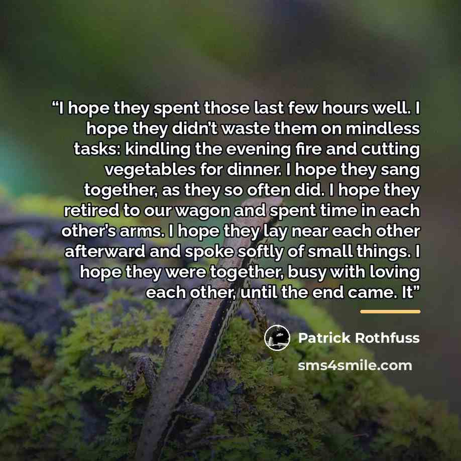 “I hope they spent those last few hours well. I hope they didn’t waste them on mindless tasks: kindling the evening fire and cutting vegetables for dinner. I hope they sang together, as they so often did. I hope they retired to our wagon and spent time in each other’s arms. I hope they lay near…” quote by Patrick Rothfuss