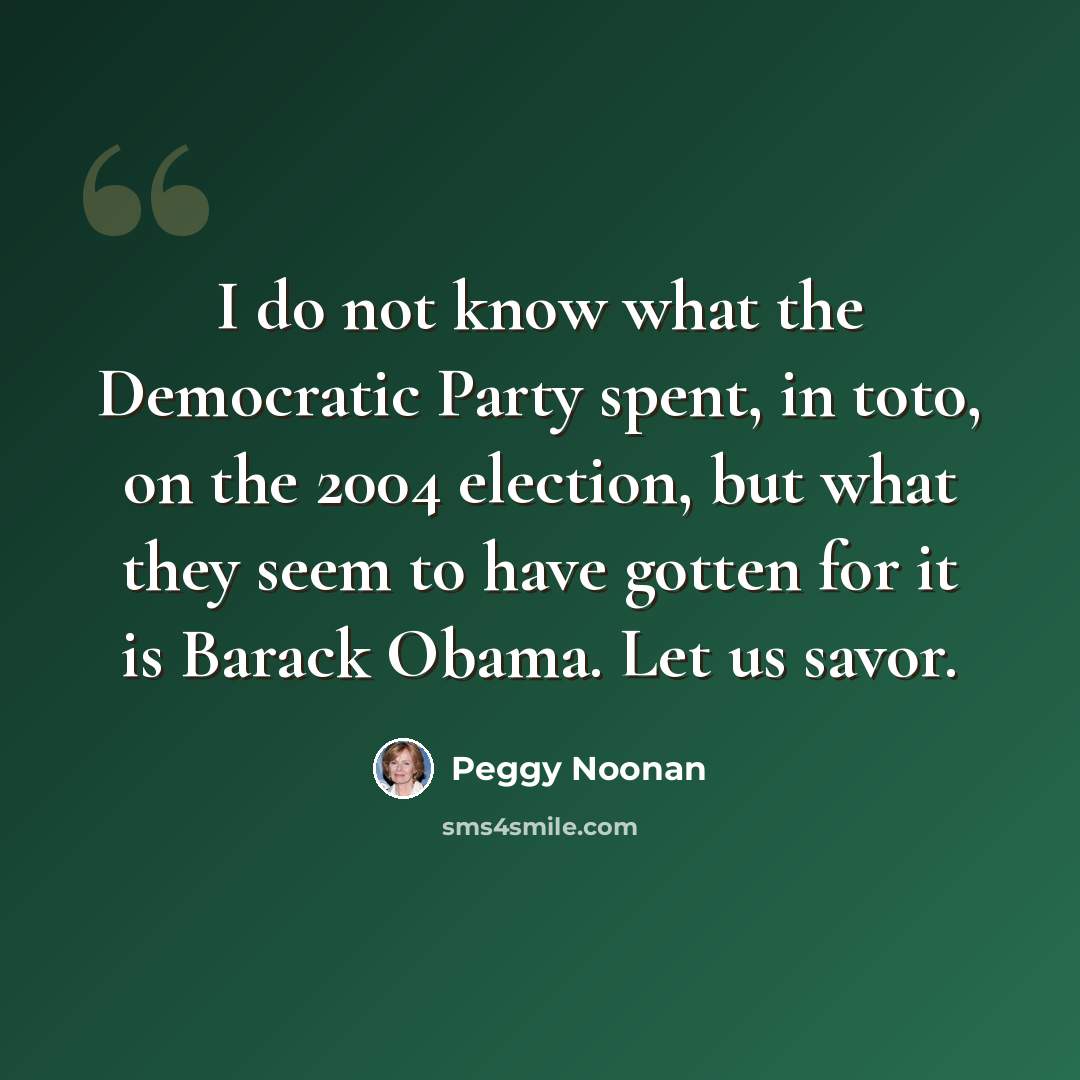 “I do not know what the Democratic Party spent, in toto, on the 2004 election, but what they seem to have gotten for it is Barack Obama. Let us savor.” quote by Peggy Noonan