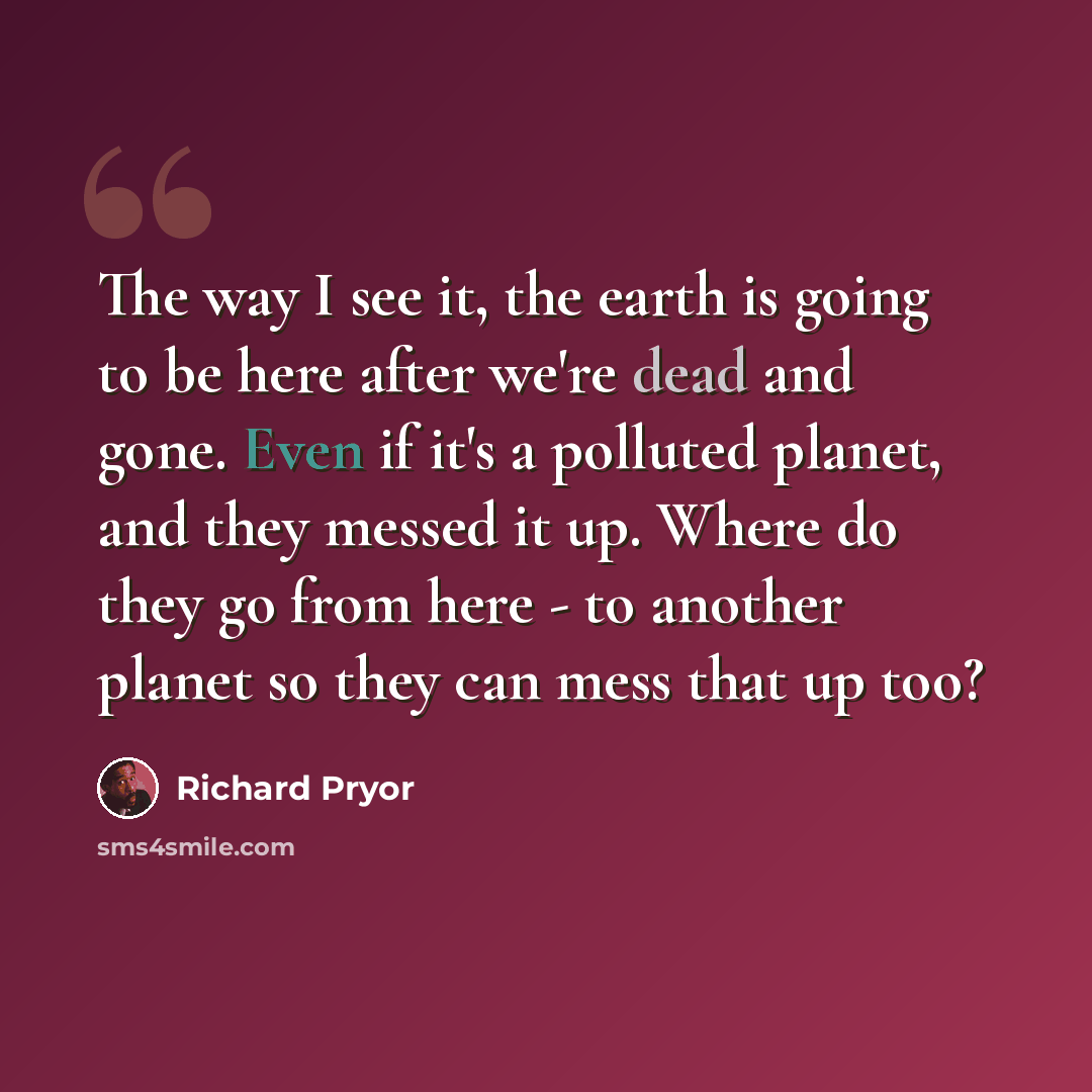 “The way I see it, the earth is going to be here after we're dead and gone. Even if it's a polluted planet, and they messed it up. Where do they go from here - to another planet so they can mess that up too?” quote by Richard Pryor