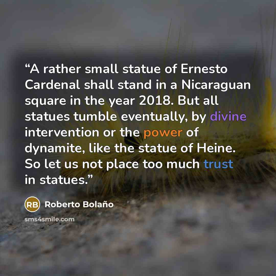 “A rather small statue of Ernesto Cardenal shall stand in a Nicaraguan square in the year 2018. But all statues tumble eventually, by divine intervention or the power of dynamite, like the statue of Heine. So let us not place too much trust in statues.” quote by Roberto Bolaño