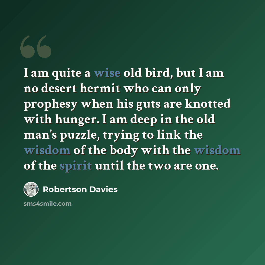 “I am quite a wise old bird, but I am no desert hermit who can only prophesy when his guts are knotted with hunger. I am deep in the old man’s puzzle, trying to link the wisdom of the body with the wisdom of the spirit until the two are one.” quote by Robertson Davies