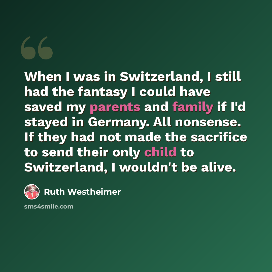 “When I was in Switzerland, I still had the fantasy I could have saved my parents and family if I'd stayed in Germany. All nonsense. If they had not made the sacrifice to send their only child to Switzerland, I wouldn't be alive.” quote by Ruth Westheimer