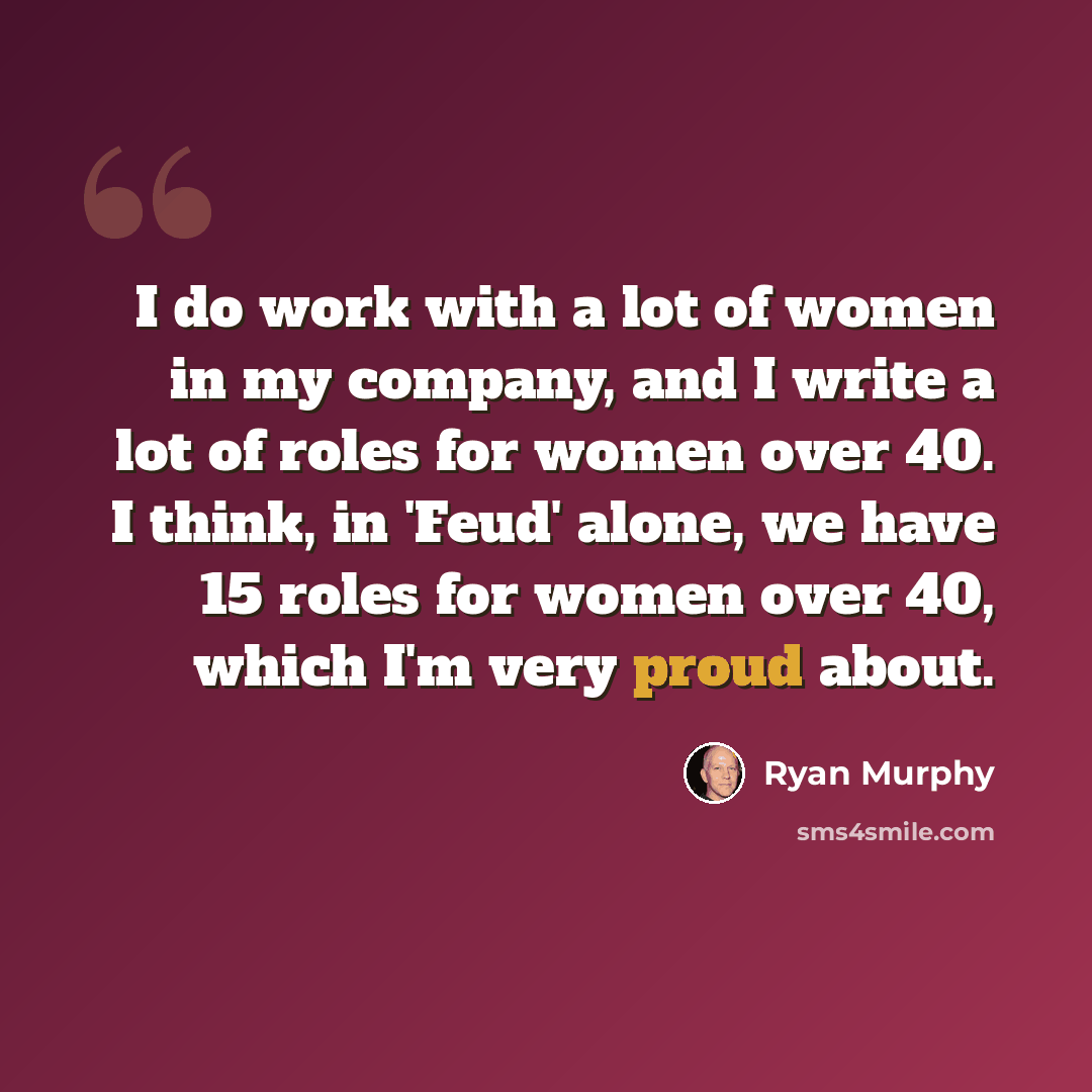 “I do work with a lot of women in my company, and I write a lot of roles for women over 40. I think, in 'Feud' alone, we have 15 roles for women over 40, which I'm very proud about.” quote by Ryan Murphy