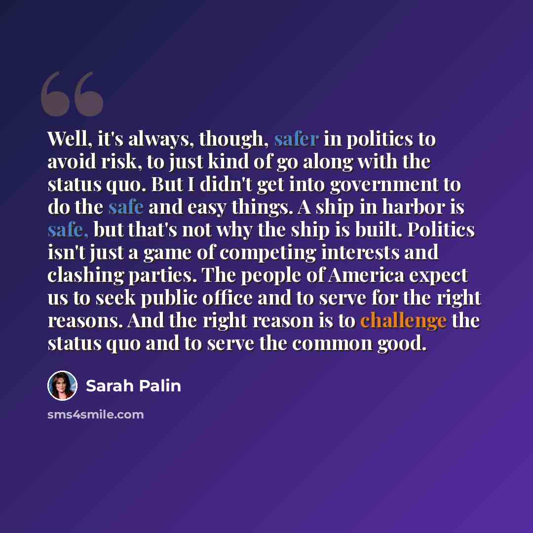 “Well, it's always, though, safer in politics to avoid risk, to just kind of go along with the status quo. But I didn't get into government to do the safe and easy things. A ship in harbor is safe, but that's not why the ship is built. Politics isn't just a game of competing interests and clashing…” quote by Sarah Palin