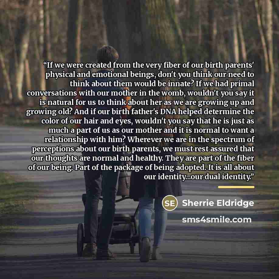 “If we were created from the very fiber of our birth parents' physical and emotional beings, don't you think our need to think about them would be innate? If we had primal conversations with our mother in the womb, wouldn't you say it is natural for us to think about her as we are growing up and…” quote by Sherrie Eldridge