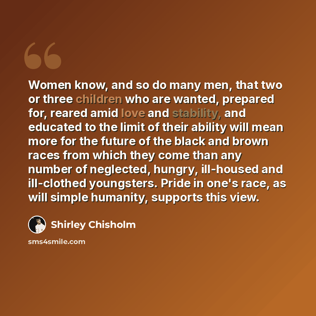 “Women know, and so do many men, that two or three children who are wanted, prepared for, reared amid love and stability, and educated to the limit of their ability will mean more for the future of the black and brown races from which they come than any number of neglected, hungry, ill-housed and…” quote by Shirley Chisholm