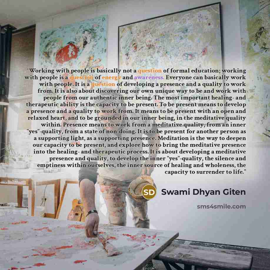 “Working with people is basically not a question of formal education; working with people is a question of energy and awareness. Everyone can basically work with people. It is a question of developing a presence and a quality to work from. It is also about discovering our own unique way to be and…” quote by Swami Dhyan Giten