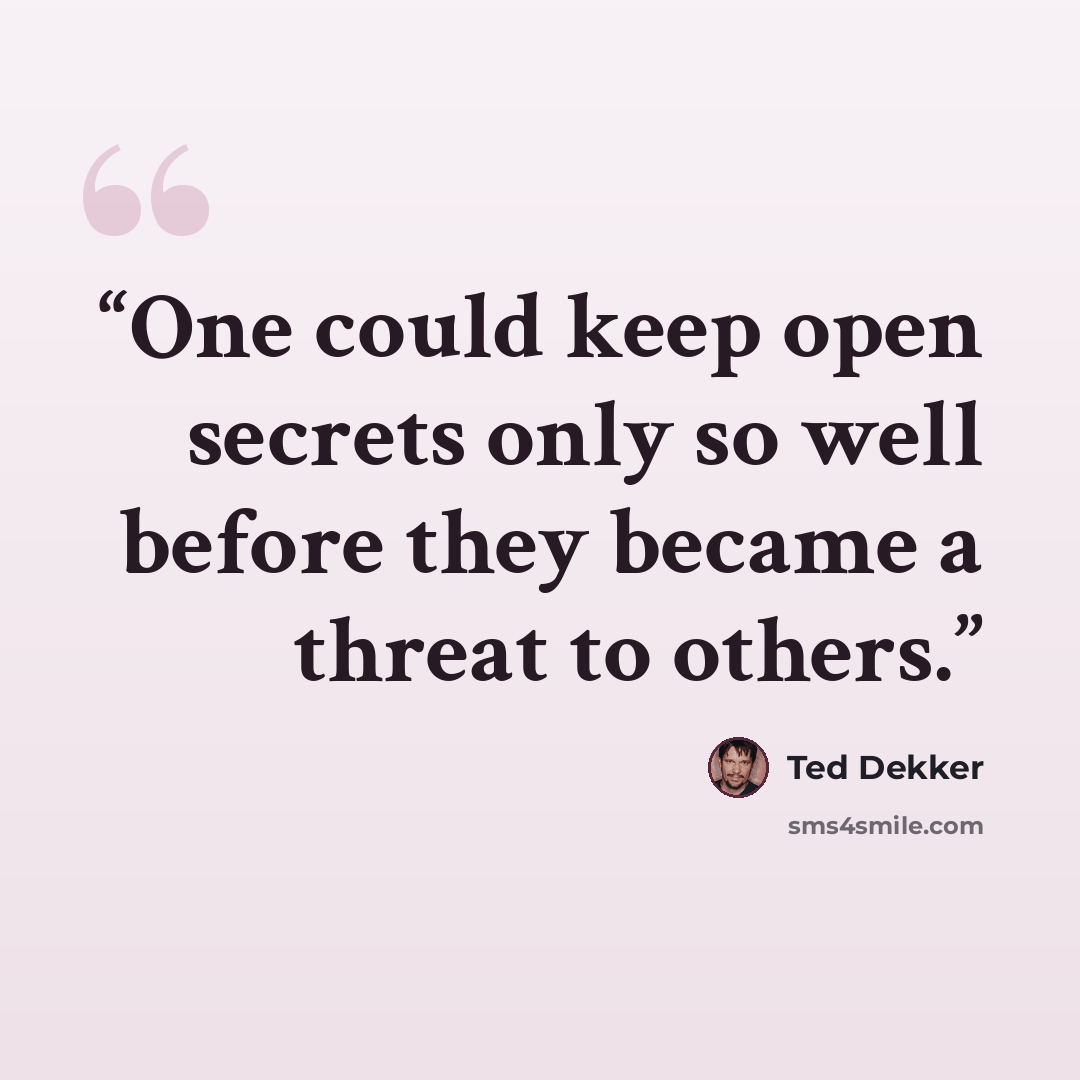 “One could keep open secrets only so well before they became a threat to others.” quote by Ted Dekker