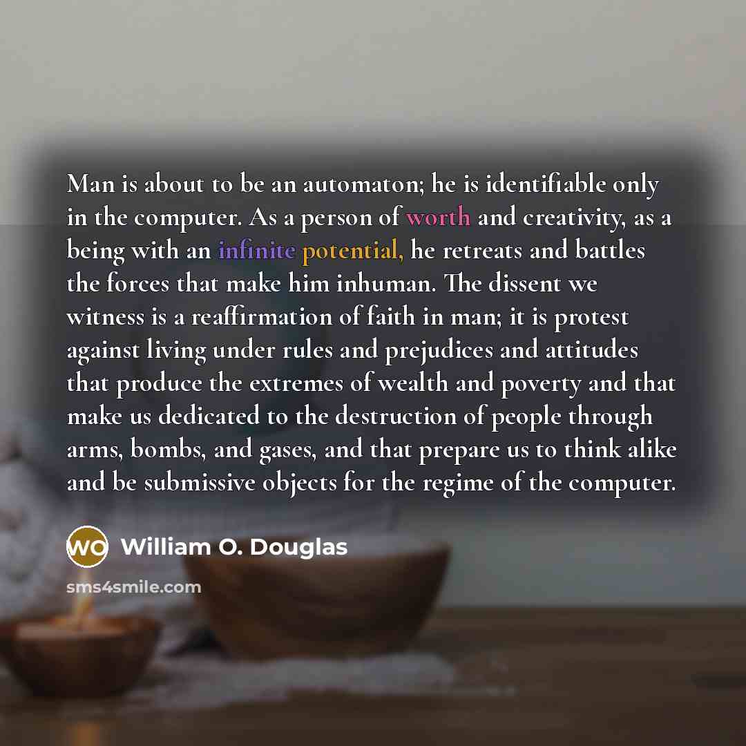 “Man is about to be an automaton; he is identifiable only in the computer. As a person of worth and creativity, as a being with an infinite potential, he retreats and battles the forces that make him inhuman. The dissent we witness is a reaffirmation of faith in man; it is protest against living…” quote by William O. Douglas