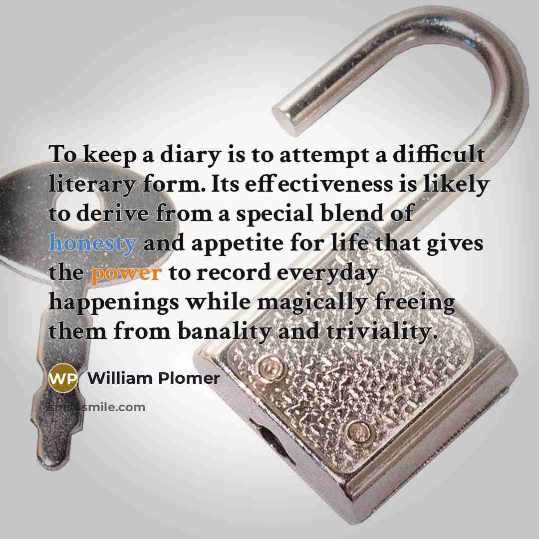 “To keep a diary is to attempt a difficult literary form. Its effectiveness is likely to derive from a special blend of honesty and appetite for life that gives the power to record everyday happenings while magically freeing them from banality and triviality.” quote by William Plomer