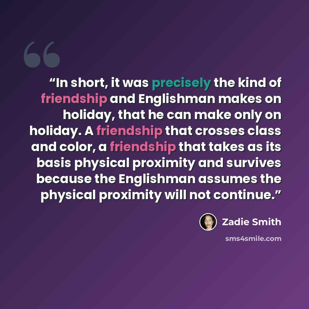 “In short, it was precisely the kind of friendship and Englishman makes on holiday, that he can make only on holiday. A friendship that crosses class and color, a friendship that takes as its basis physical proximity and survives because the Englishman assumes the physical proximity will not…” quote by Zadie Smith