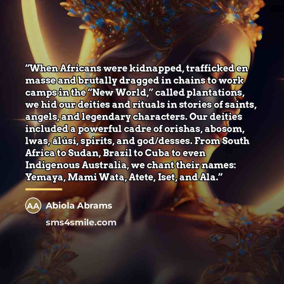 “When Africans were kidnapped, trafficked en masse and brutally dragged in chains to work camps in the “New World,” called plantations, we hid our deities and rituals in stories of saints, angels, and legendary characters. Our deities included a powerful cadre of orishas, abosom, lwas, álúsí…” quote by Abiola Abrams