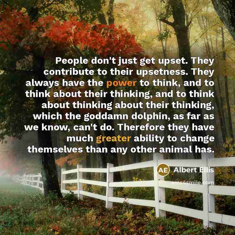 “People don't just get upset. They contribute to their upsetness. They always have the power to think, and to think about their thinking, and to think about thinking about their thinking, which the goddamn dolphin, as far as we know, can't do. Therefore they have much greater ability to change…” quote by Albert Ellis